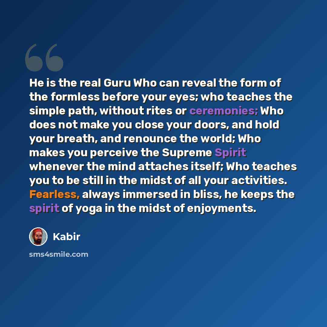 “He is the real Guru Who can reveal the form of the formless before your eyes; who teaches the simple path, without rites or ceremonies; Who does not make you close your doors, and hold your breath, and renounce the world; Who makes you perceive the Supreme Spirit whenever the mind attaches itself…” quote by Kabir