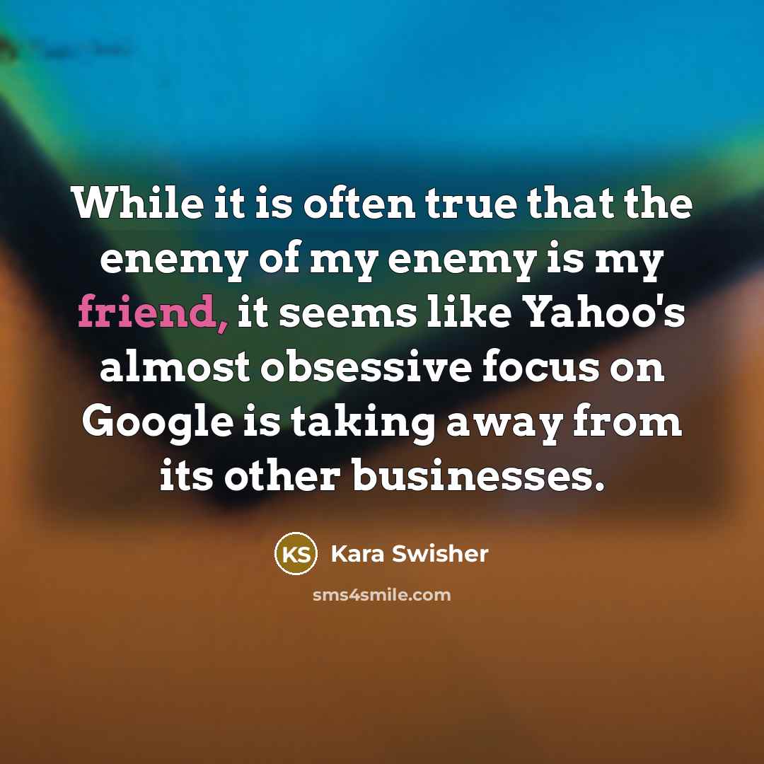 “While it is often true that the enemy of my enemy is my friend, it seems like Yahoo's almost obsessive focus on Google is taking away from its other businesses.” quote by Kara Swisher