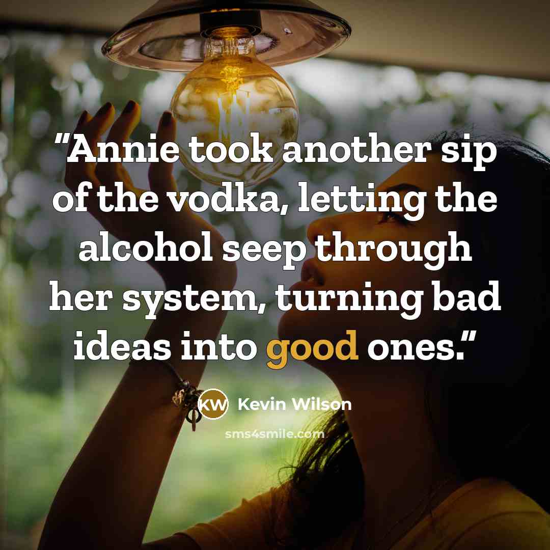 “Annie took another sip of the vodka, letting the alcohol seep through her system, turning bad ideas into good ones.” quote by Kevin Wilson