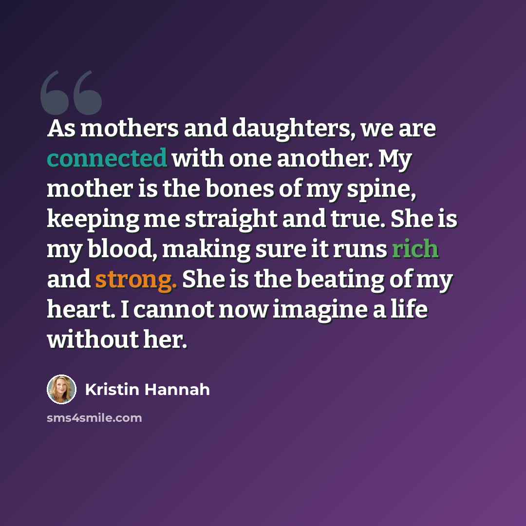 “As mothers and daughters, we are connected with one another. My mother is the bones of my spine, keeping me straight and true. She is my blood, making sure it runs rich and strong. She is the beating of my heart. I cannot now imagine a life without her.” quote by Kristin Hannah