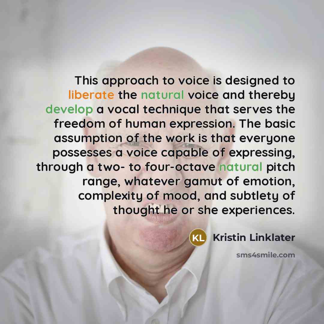 “This approach to voice is designed to liberate the natural voice and thereby develop a vocal technique that serves the freedom of human expression. The basic assumption of the work is that everyone possesses a voice capable of expressing, through a two- to four-octave natural pitch range, whatever…” quote by Kristin Linklater