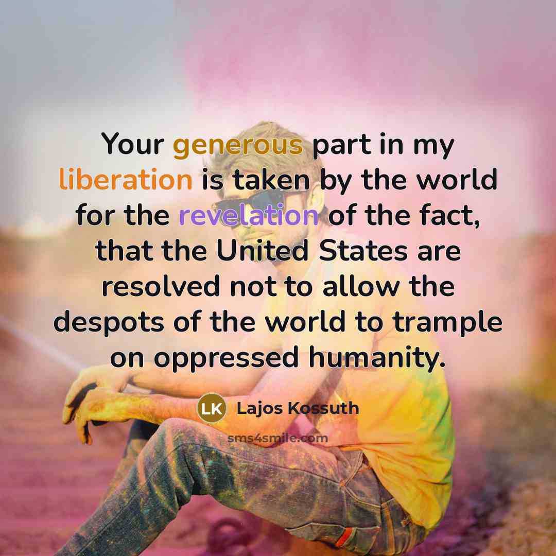 “Your generous part in my liberation is taken by the world for the revelation of the fact, that the United States are resolved not to allow the despots of the world to trample on oppressed humanity.” quote by Lajos Kossuth