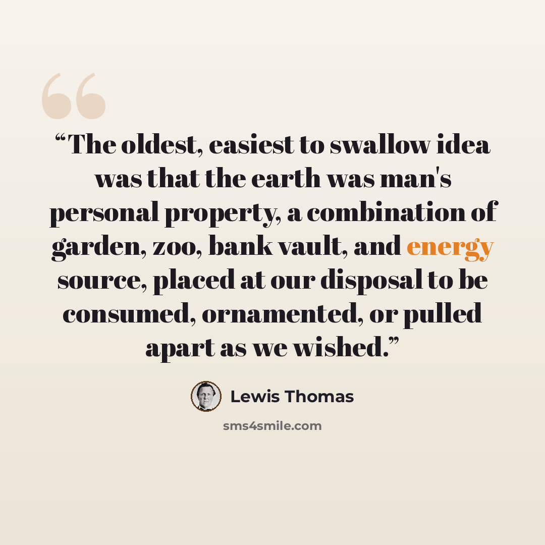“The oldest, easiest to swallow idea was that the earth was man's personal property, a combination of garden, zoo, bank vault, and energy source, placed at our disposal to be consumed, ornamented, or pulled apart as we wished.” quote by Lewis Thomas