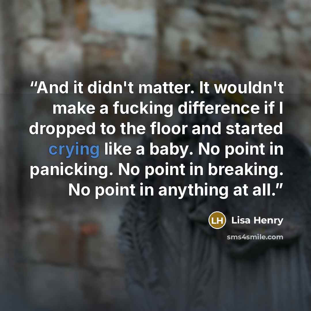 “And it didn't matter. It wouldn't make a fucking difference if I dropped to the floor and started crying like a baby. No point in panicking. No point in breaking. No point in anything at all.” quote by Lisa Henry