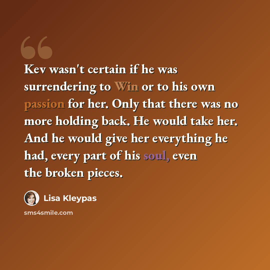 “Kev wasn't certain if he was surrendering to Win or to his own passion for her. Only that there was no more holding back. He would take her. And he would give her everything he had, every part of his soul, even the broken pieces.” quote by Lisa Kleypas