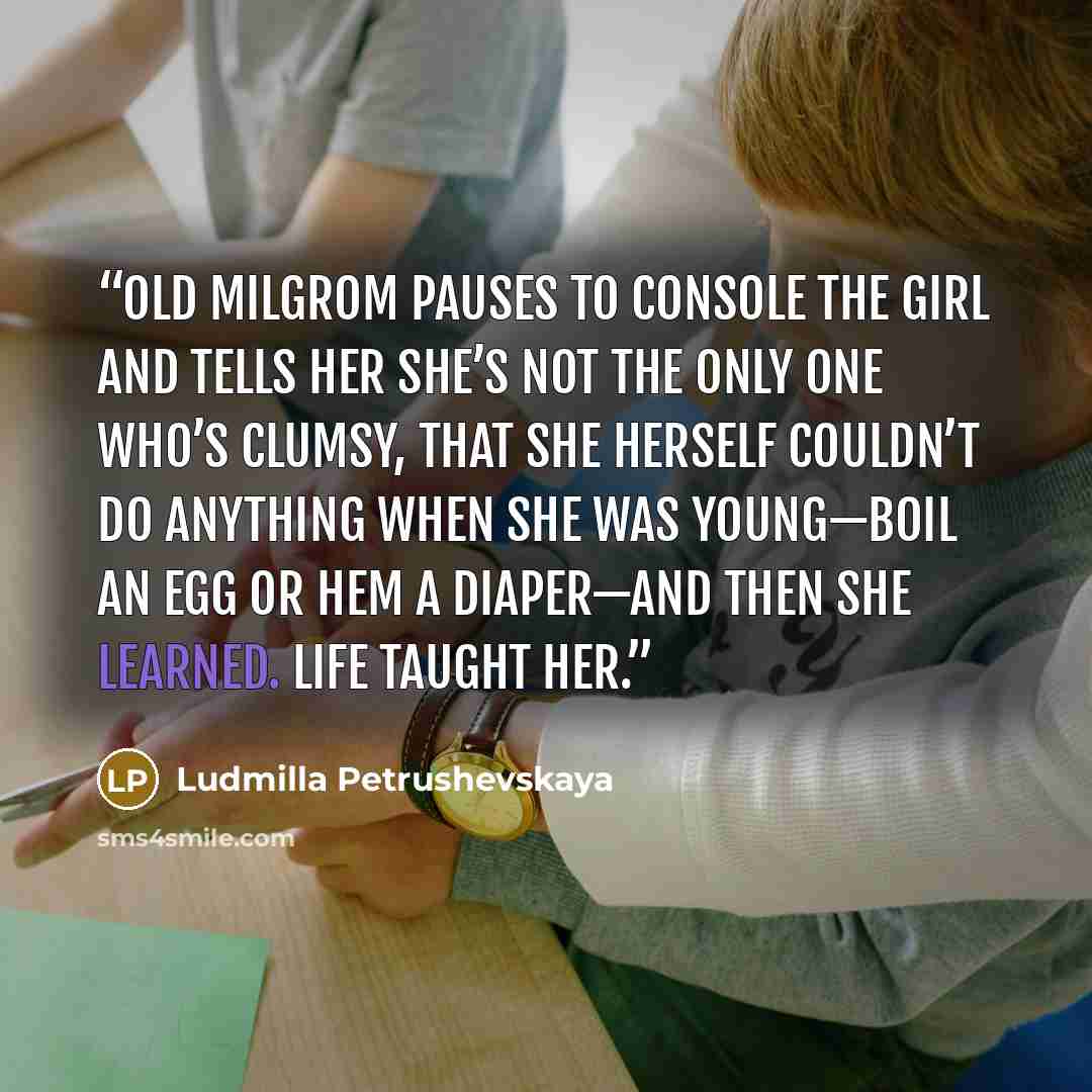 “Old Milgrom pauses to console the girl and tells her she’s not the only one who’s clumsy, that she herself couldn’t do anything when she was young—boil an egg or hem a diaper—and then she learned. Life taught her.” quote by Ludmilla Petrushevskaya