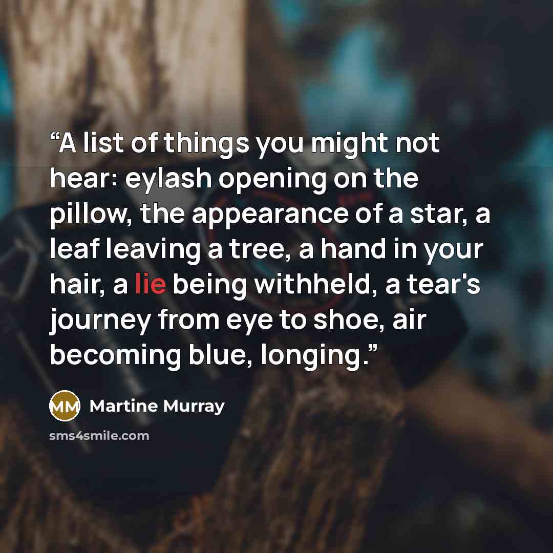 “A list of things you might not hear: eylash opening on the pillow, the appearance of a star, a leaf leaving a tree, a hand in your hair, a lie being withheld, a tear's journey from eye to shoe, air becoming blue, longing.” quote by Martine Murray