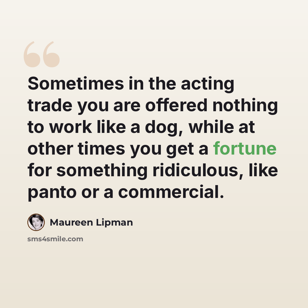 “Sometimes in the acting trade you are offered nothing to work like a dog, while at other times you get a fortune for something ridiculous, like panto or a commercial.” quote by Maureen Lipman