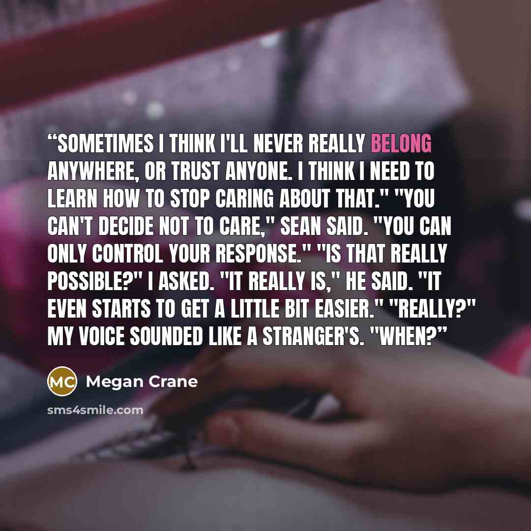 “Sometimes I think I'll never really belong anywhere, or trust anyone. I think I need to learn how to stop caring about that." "You can't decide not to care," Sean said. "You can only control your response." "Is that really possible?" I asked. "It really is," he said. "It even starts to get a…” quote by Megan Crane