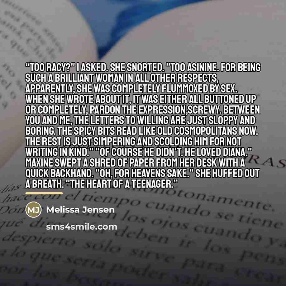 “Too racy?" I asked. She snorted. "Too asinine. For being such a brilliant woman in all other respects, apparently, she was completely flummoxed by sex. When she wrote about it, it was either all buttoned up or completely, pardon the expression,screwy. Between you and me, the letters to Willing are…” quote by Melissa Jensen