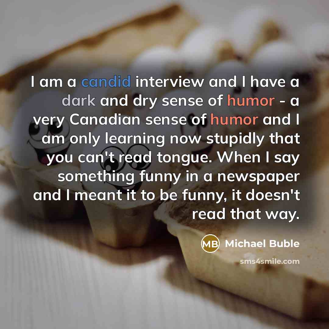 “I am a candid interview and I have a dark and dry sense of humor - a very Canadian sense of humor and I am only learning now stupidly that you can't read tongue. When I say something funny in a newspaper and I meant it to be funny, it doesn't read that way.” quote by Michael Buble