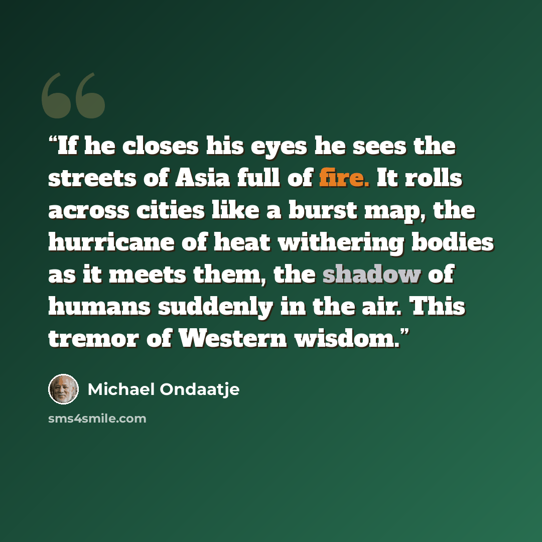 “If he closes his eyes he sees the streets of Asia full of fire. It rolls across cities like a burst map, the hurricane of heat withering bodies as it meets them, the shadow of humans suddenly in the air. This tremor of Western wisdom.” quote by Michael Ondaatje