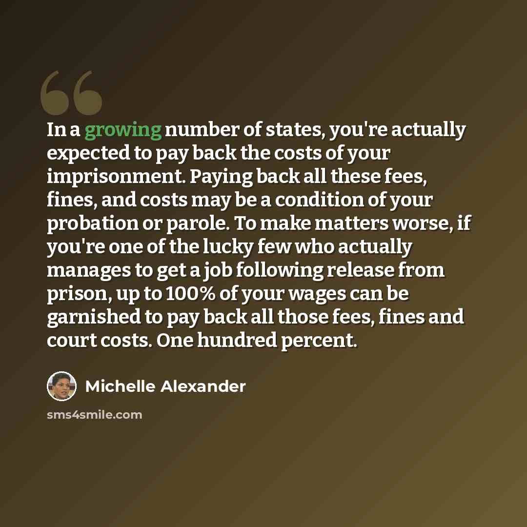 “In a growing number of states, you're actually expected to pay back the costs of your imprisonment. Paying back all these fees, fines, and costs may be a condition of your probation or parole. To make matters worse, if you're one of the lucky few who actually manages to get a job following release…” quote by Michelle Alexander