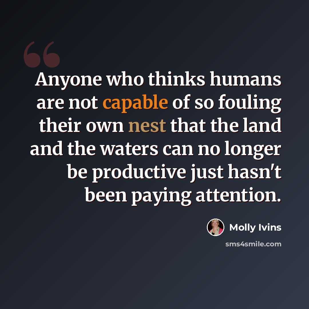 “Anyone who thinks humans are not capable of so fouling their own nest that the land and the waters can no longer be productive just hasn't been paying attention.” quote by Molly Ivins