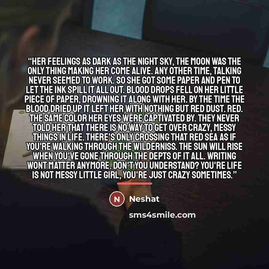 “Her feelings as dark as the night sky, the moon was the only thing making her come alive. Any other time, talking never seemed to work. So she got some paper and pen to let the ink spill it all out. Blood drops fell on her little piece of paper, drowning it along with her. By the time the blood…” quote by Neshat K