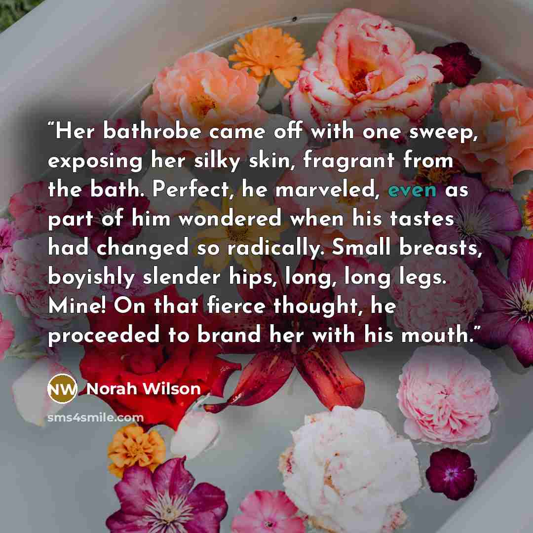 “Her bathrobe came off with one sweep, exposing her silky skin, fragrant from the bath. Perfect, he marveled, even as part of him wondered when his tastes had changed so radically. Small breasts, boyishly slender hips, long, long legs. Mine! On that fierce thought, he proceeded to brand her with…” quote by Norah Wilson
