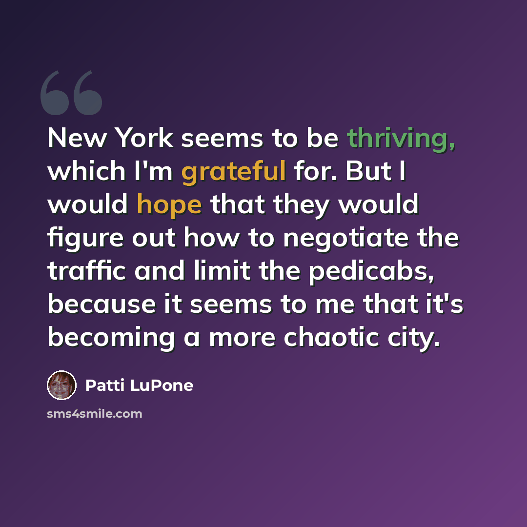 “New York seems to be thriving, which I'm grateful for. But I would hope that they would figure out how to negotiate the traffic and limit the pedicabs, because it seems to me that it's becoming a more chaotic city.” quote by Patti LuPone