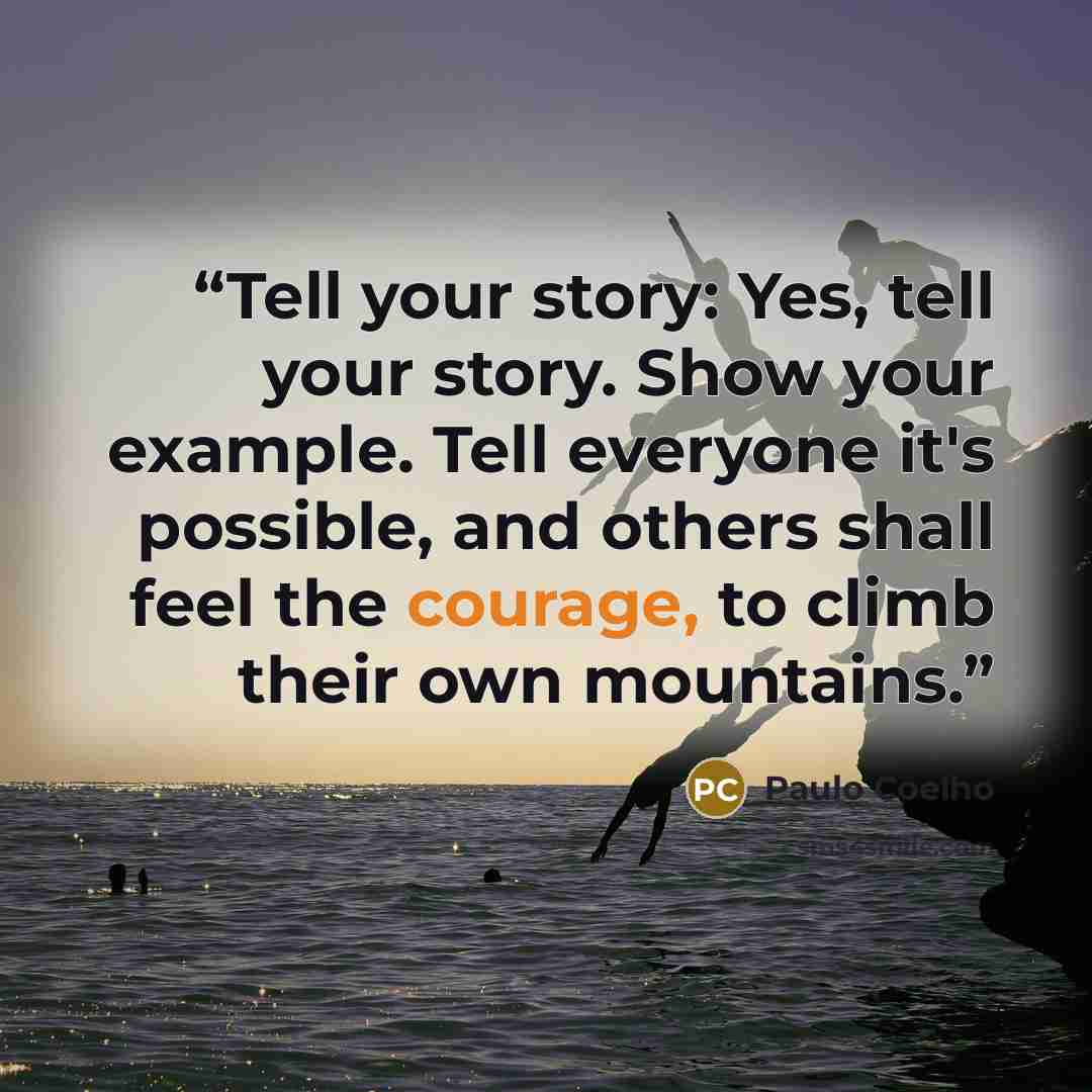 “Tell your story: Yes, tell your story. Show your example. Tell everyone it's possible, and others shall feel the courage, to climb their own mountains.” quote by Paulo Coelho