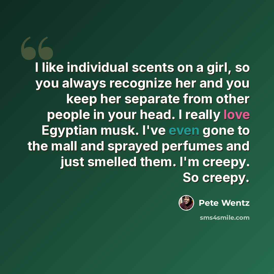 “I like individual scents on a girl, so you always recognize her and you keep her separate from other people in your head. I really love Egyptian musk. I've even gone to the mall and sprayed perfumes and just smelled them. I'm creepy. So creepy.” quote by Pete Wentz