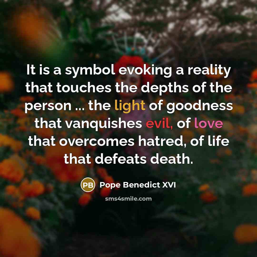 “It is a symbol evoking a reality that touches the depths of the person ... the light of goodness that vanquishes evil, of love that overcomes hatred, of life that defeats death.” quote by Pope Benedict XVI