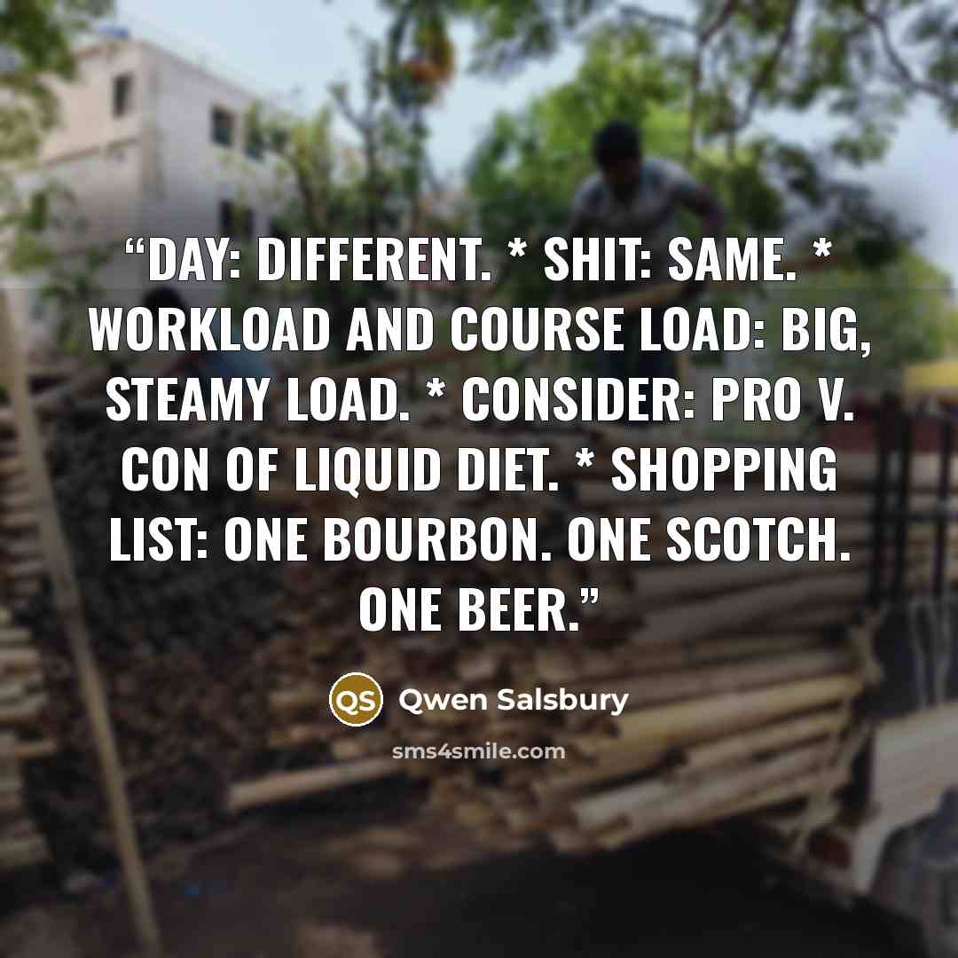 “Day: Different. * Shit: Same. * Workload and Course Load: Big, steamy load. * Consider: Pro v. con of liquid diet. * Shopping List: One bourbon. One Scotch. One beer.” quote by Qwen Salsbury