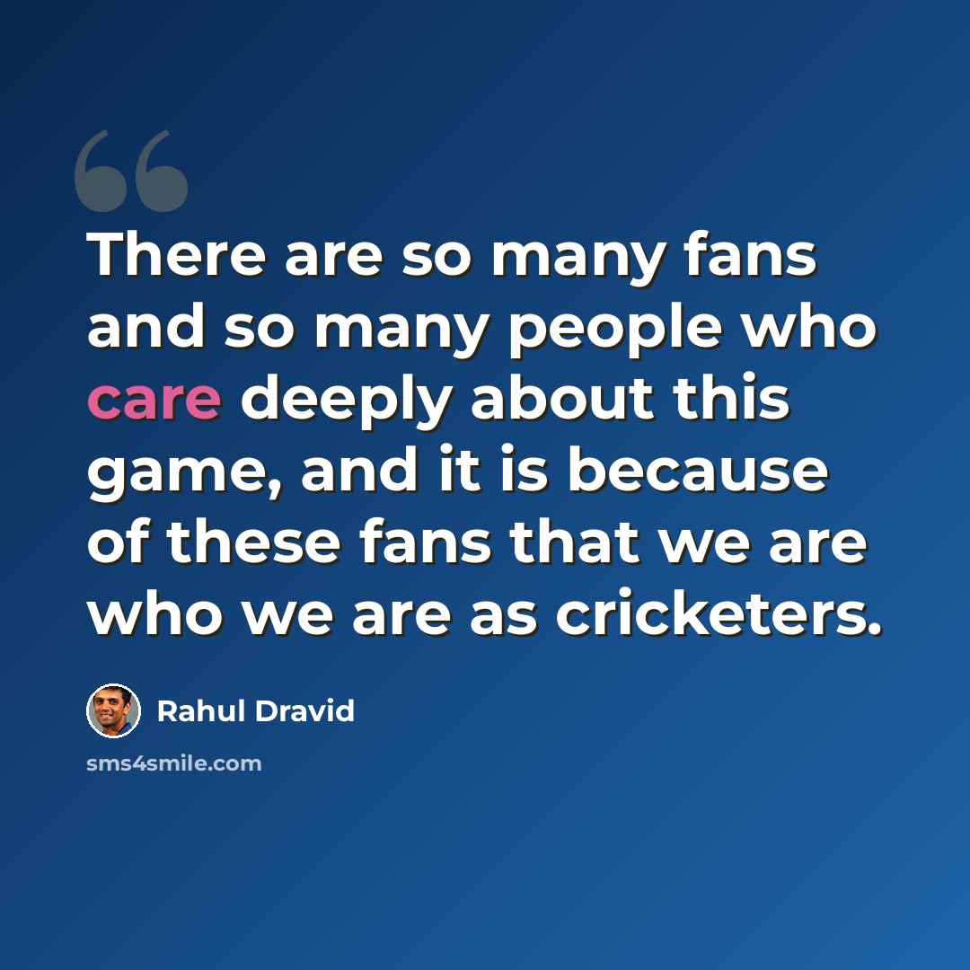 “There are so many fans and so many people who care deeply about this game, and it is because of these fans that we are who we are as cricketers.” quote by Rahul Dravid