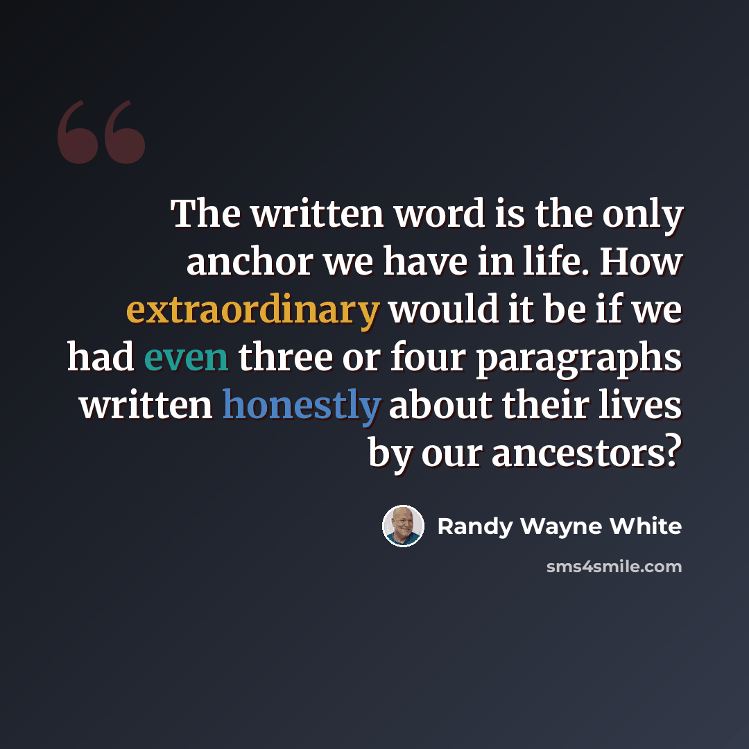 “The written word is the only anchor we have in life. How extraordinary would it be if we had even three or four paragraphs written honestly about their lives by our ancestors?” quote by Randy Wayne White