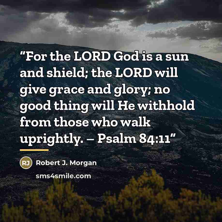 “For the LORD God is a sun and shield; the LORD will give grace and glory; no good thing will He withhold from those who walk uprightly. – Psalm 84:11” quote by Robert J. Morgan