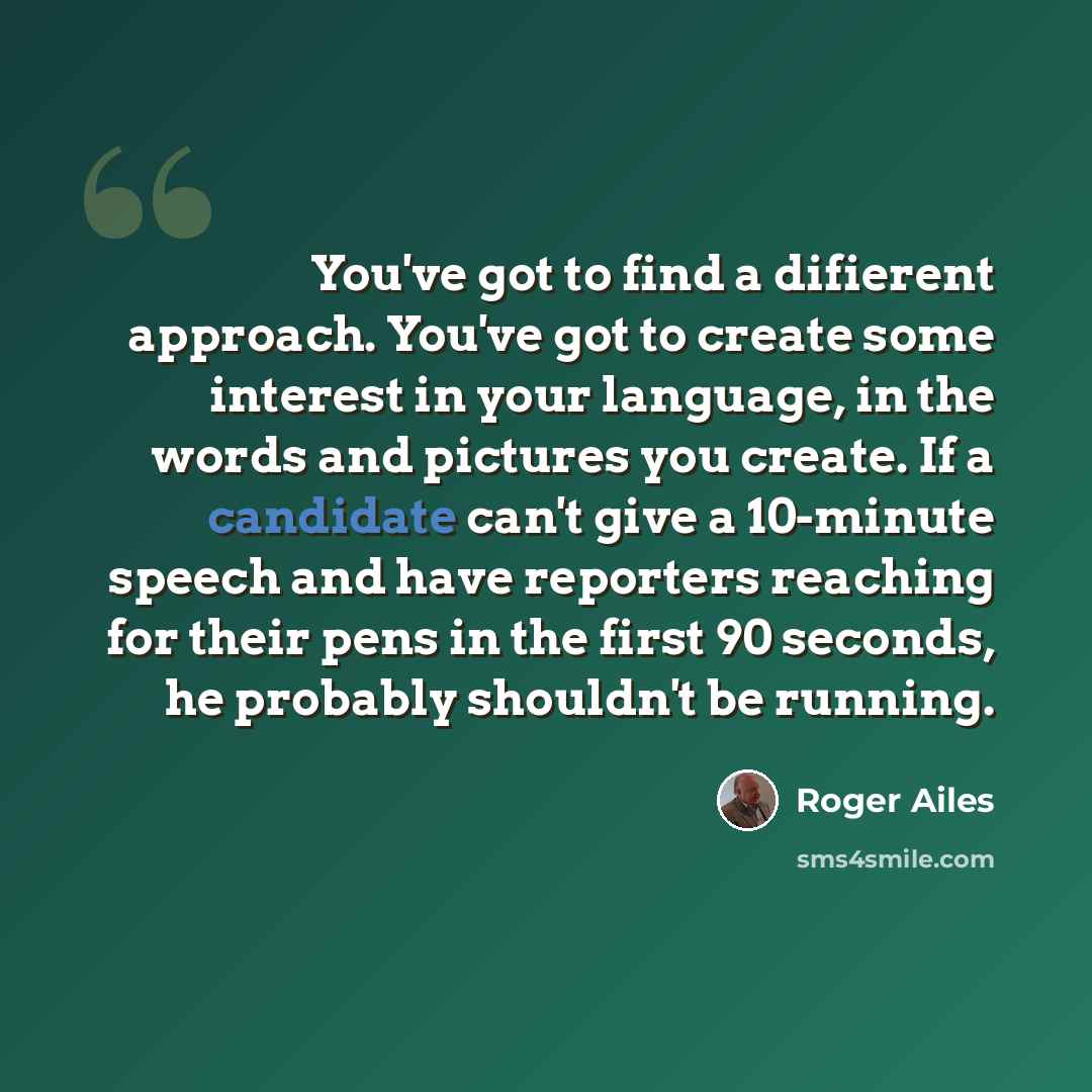 “You've got to find a difierent approach. You've got to create some interest in your language, in the words and pictures you create. If a candidate can't give a 10-minute speech and have reporters reaching for their pens in the first 90 seconds, he probably shouldn't be running.” quote by Roger Ailes