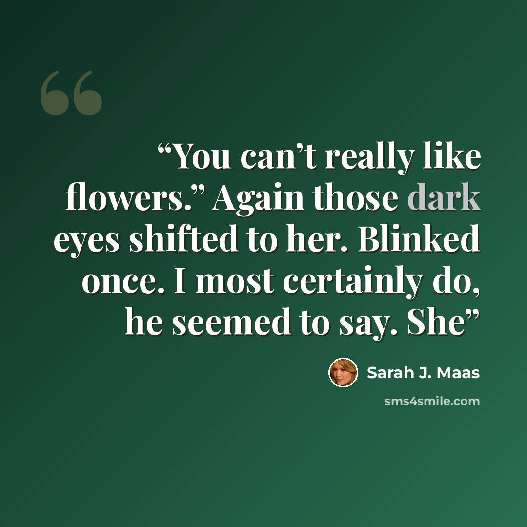 “You can’t really like flowers.” Again those dark eyes shifted to her. Blinked once. I most certainly do, he seemed to say. She” quote by Sarah J. Maas