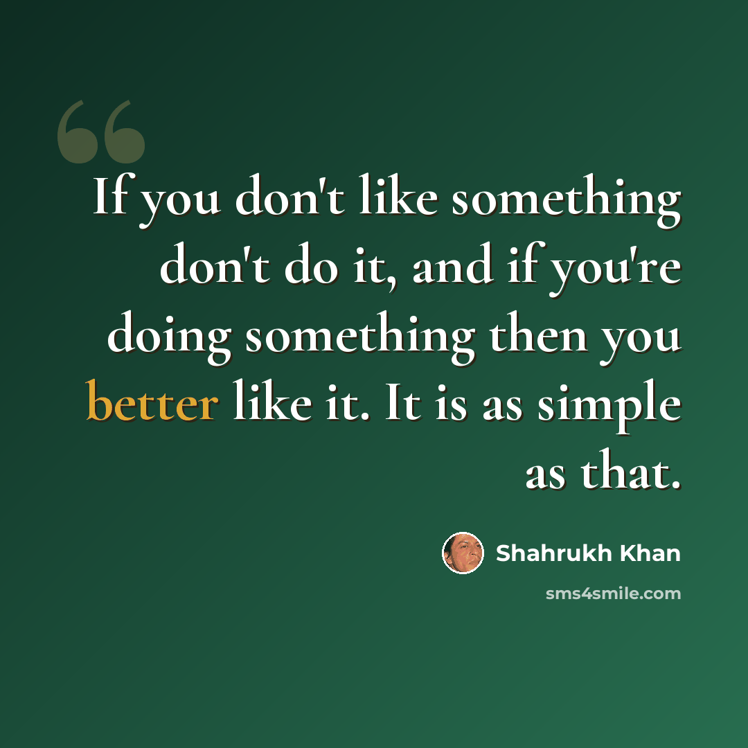 “If you don't like something don't do it, and if you're doing something then you better like it. It is as simple as that.” quote by Shahrukh Khan