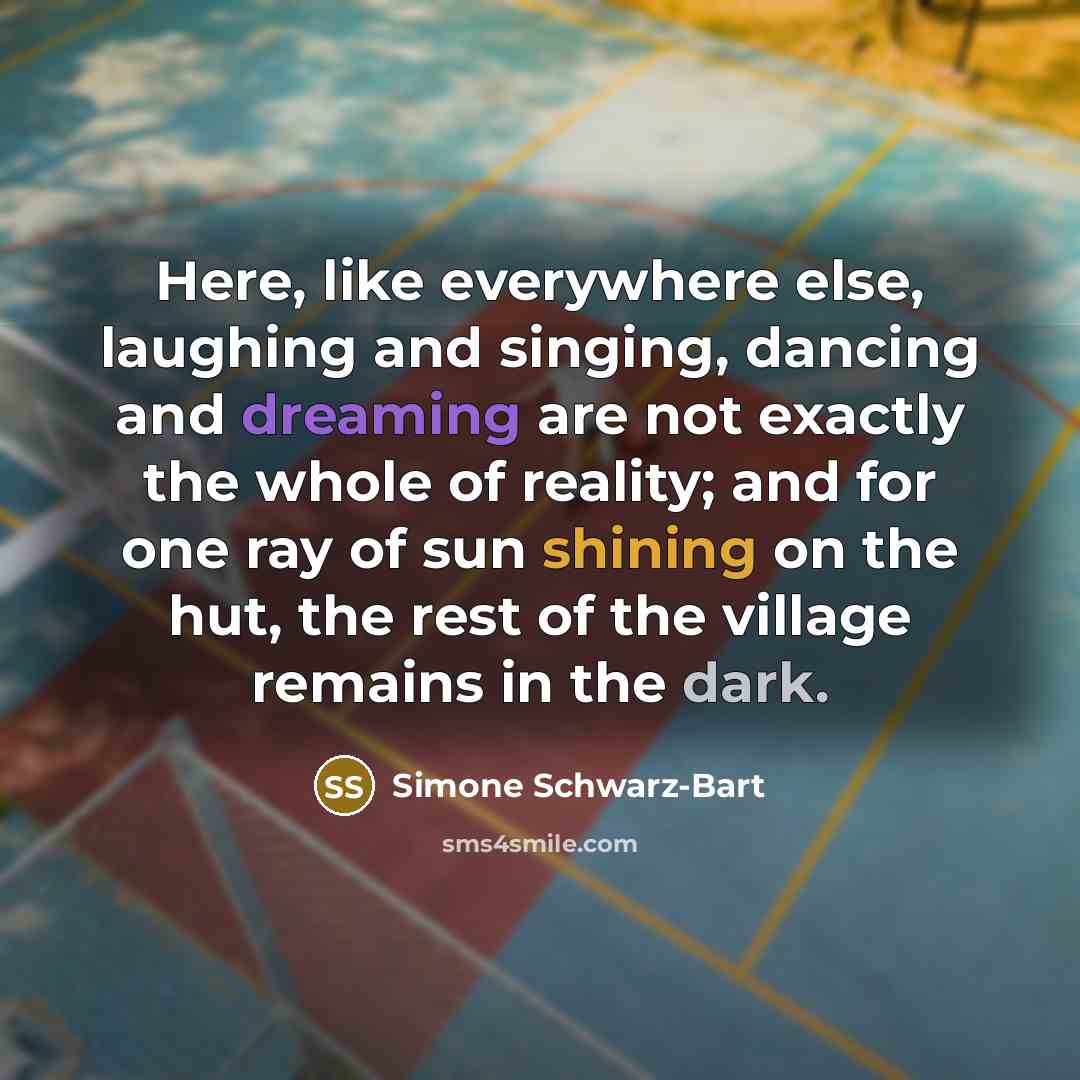 “Here, like everywhere else, laughing and singing, dancing and dreaming are not exactly the whole of reality; and for one ray of sun shining on the hut, the rest of the village remains in the dark.” quote by Simone Schwarz-Bart