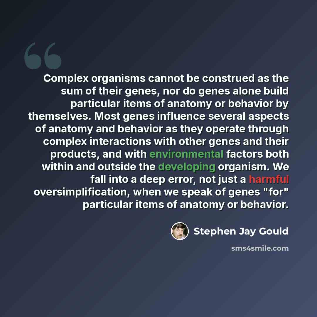 “Complex organisms cannot be construed as the sum of their genes, nor do genes alone build particular items of anatomy or behavior by themselves. Most genes influence several aspects of anatomy and behavior as they operate through complex interactions with other genes and their products, and with…” quote by Stephen Jay Gould