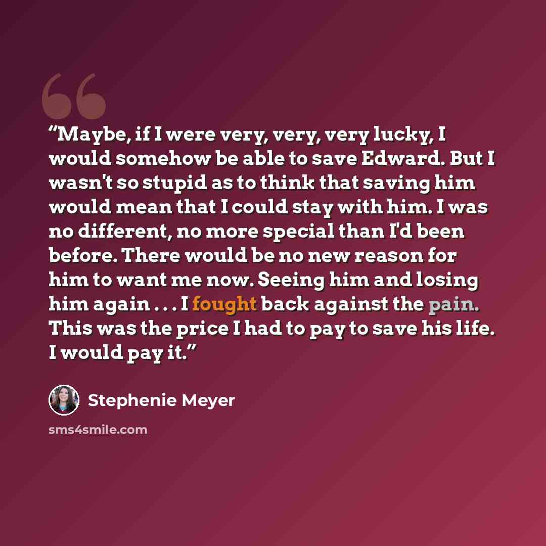 “Maybe, if I were very, very, very lucky, I would somehow be able to save Edward. But I wasn't so stupid as to think that saving him would mean that I could stay with him. I was no different, no more special than I'd been before. There would be no new reason for him to want me now. Seeing him and…” quote by Stephenie Meyer