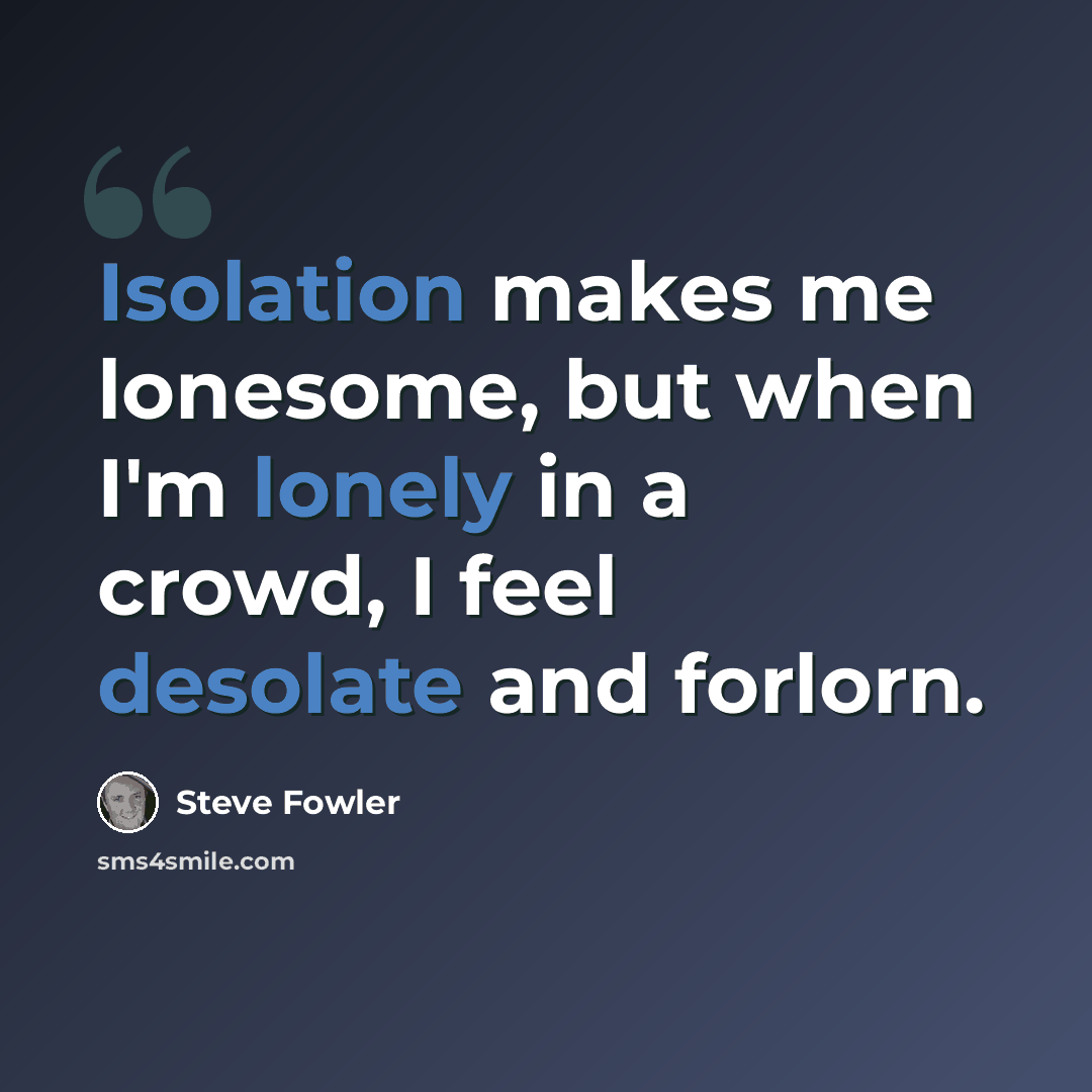 “Isolation makes me lonesome, but when I'm lonely in a crowd, I feel desolate and forlorn.” quote by Steve Fowler