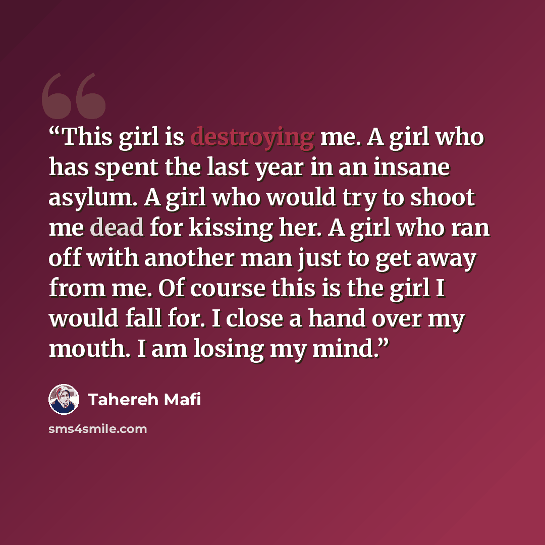 “This girl is destroying me. A girl who has spent the last year in an insane asylum. A girl who would try to shoot me dead for kissing her. A girl who ran off with another man just to get away from me. Of course this is the girl I would fall for. I close a hand over my mouth. I am losing my mind.” quote by Tahereh Mafi