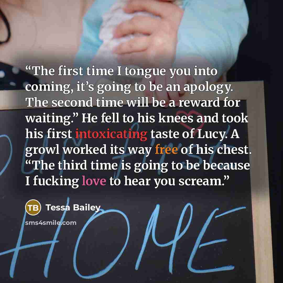 “The first time I tongue you into coming, it’s going to be an apology. The second time will be a reward for waiting.” He fell to his knees and took his first intoxicating taste of Lucy. A growl worked its way free of his chest. “The third time is going to be because I fucking love to hear you scream.” quote by Tessa Bailey