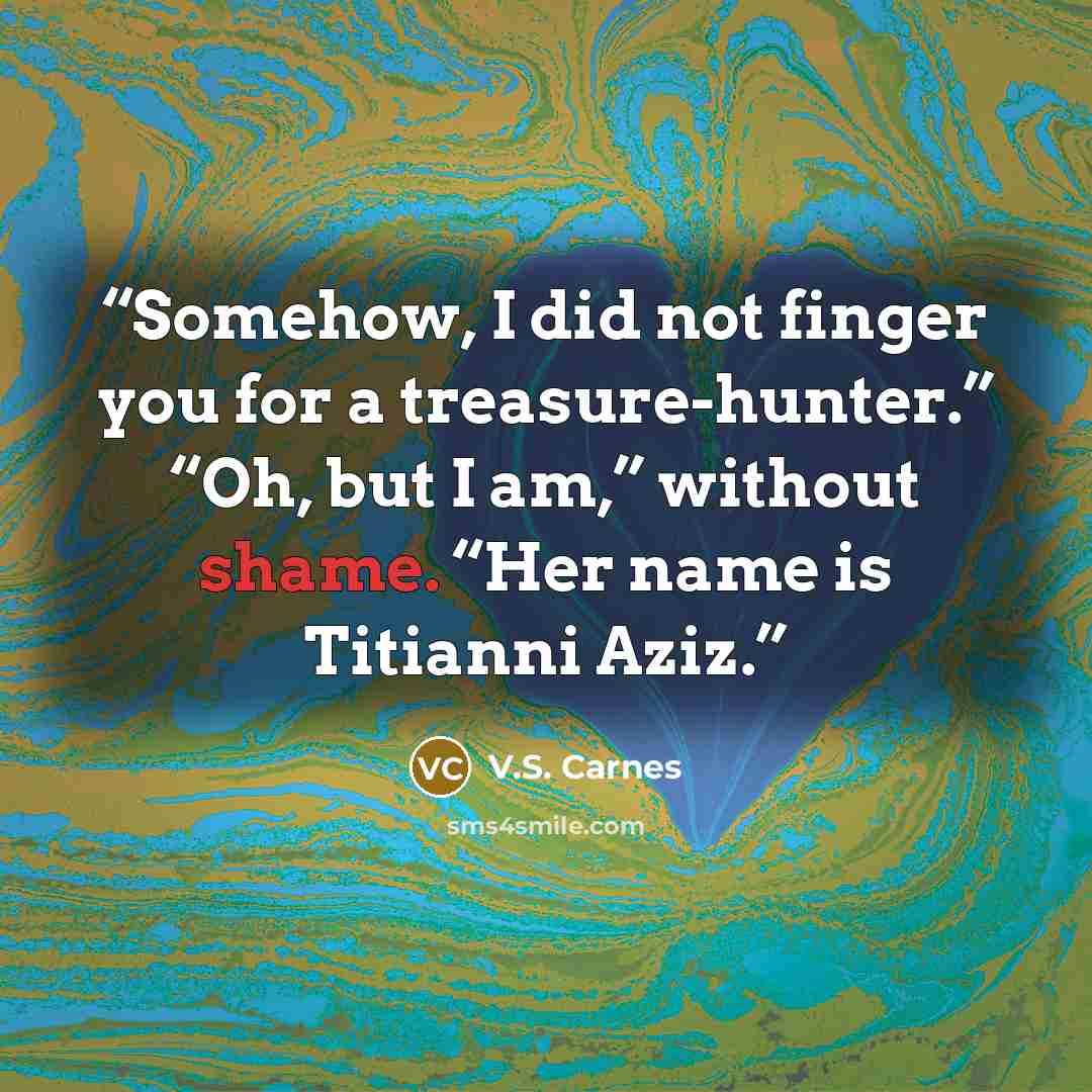 “Somehow, I did not finger you for a treasure-hunter.” “Oh, but I am,” without shame. “Her name is Titianni Aziz.” quote by V.S. Carnes