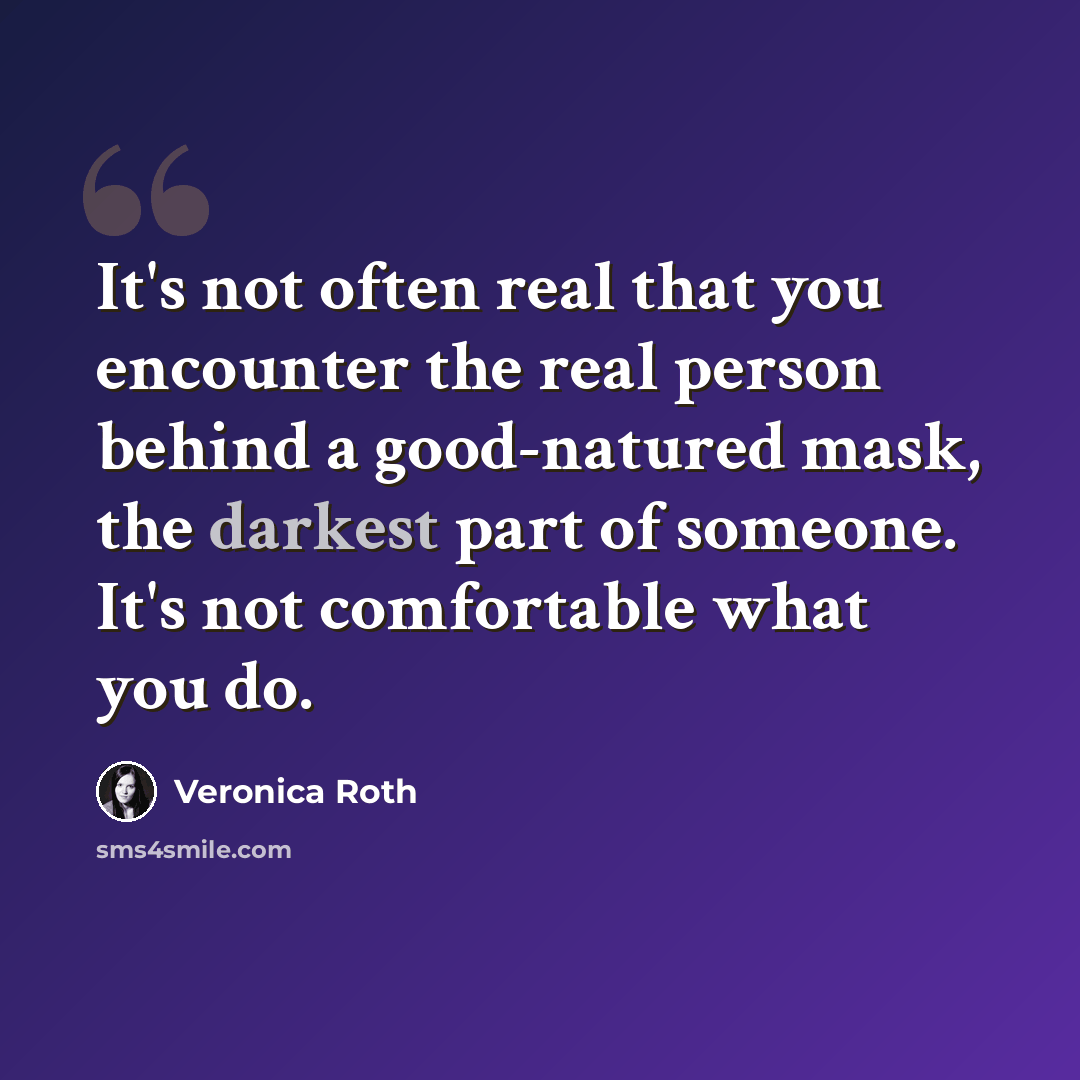“It's not often real that you encounter the real person behind a good-natured mask, the darkest part of someone. It's not comfortable what you do.” quote by Veronica Roth