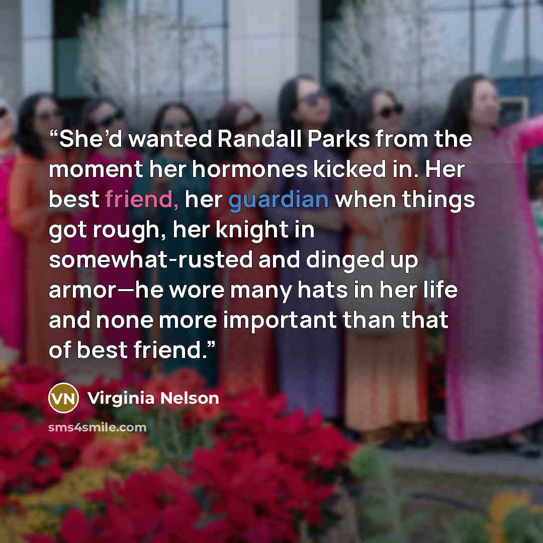 “She’d wanted Randall Parks from the moment her hormones kicked in. Her best friend, her guardian when things got rough, her knight in somewhat-rusted and dinged up armor—he wore many hats in her life and none more important than that of best friend.” quote by Virginia Nelson