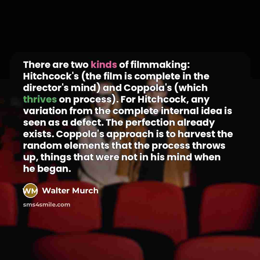 “There are two kinds of filmmaking: Hitchcock's (the film is complete in the director's mind) and Coppola's (which thrives on process). For Hitchcock, any variation from the complete internal idea is seen as a defect. The perfection already exists. Coppola's approach is to harvest the random…” quote by Walter Murch