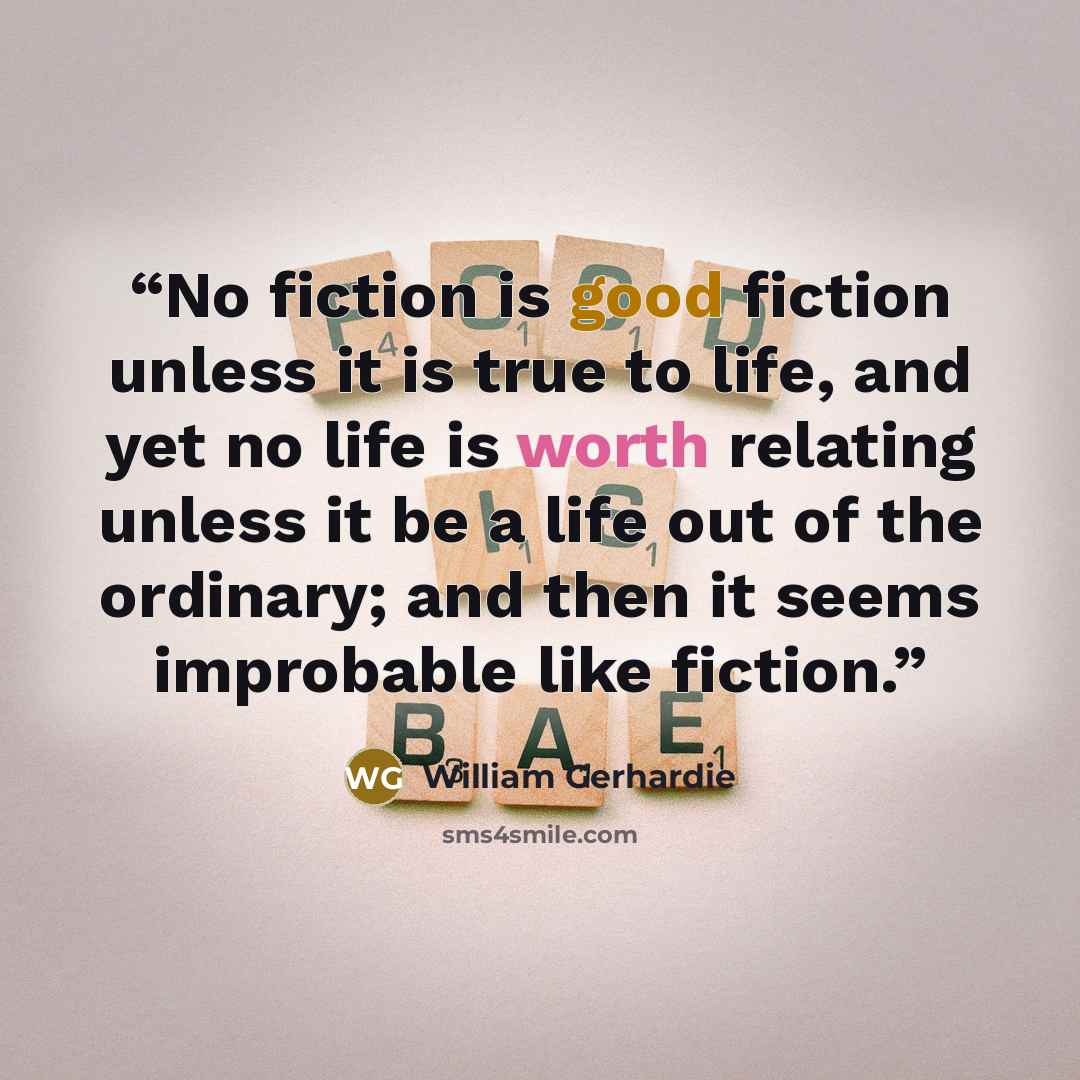 “No fiction is good fiction unless it is true to life, and yet no life is worth relating unless it be a life out of the ordinary; and then it seems improbable like fiction.” quote by William Gerhardie
