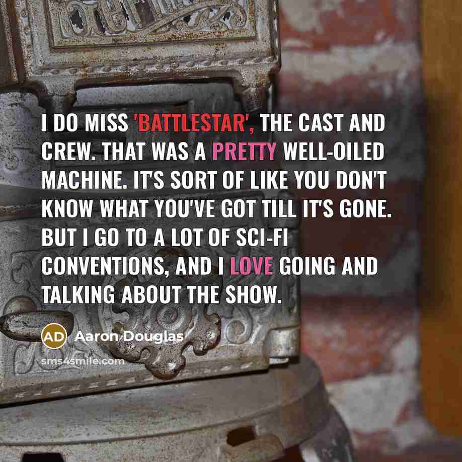 “I do miss 'Battlestar', the cast and crew. That was a pretty well-oiled machine. It's sort of like you don't know what you've got till it's gone. But I go to a lot of sci-fi conventions, and I love going and talking about the show.” quote by Aaron Douglas