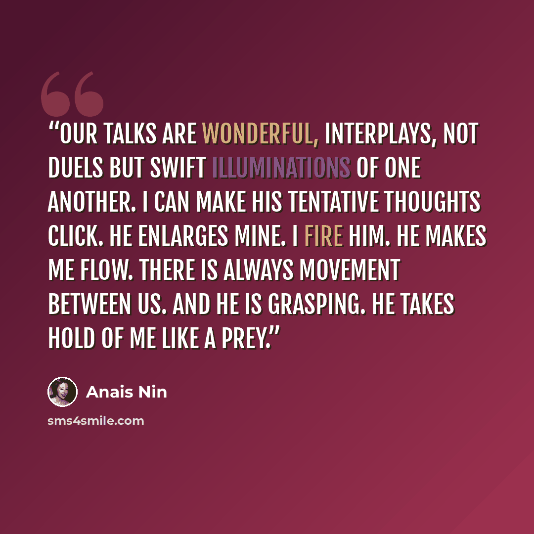 “Our talks are wonderful, interplays, not duels but swift illuminations of one another. I can make his tentative thoughts click. He enlarges mine. I fire him. He makes me flow. There is always movement between us. And he is grasping. He takes hold of me like a prey.” quote by Anaïs Nin