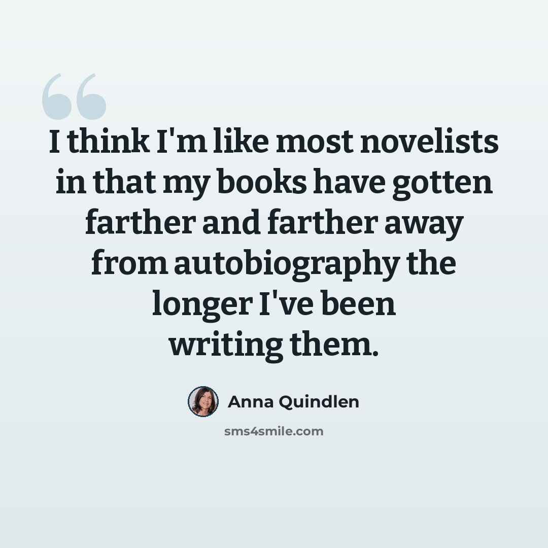 “I think I'm like most novelists in that my books have gotten farther and farther away from autobiography the longer I've been writing them.” quote by Anna Quindlen