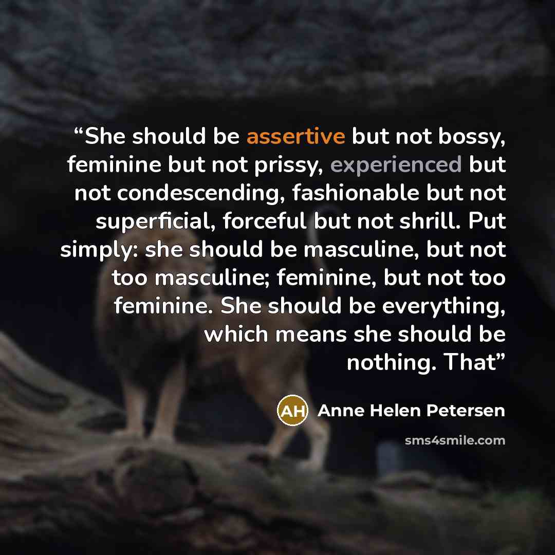 “She should be assertive but not bossy, feminine but not prissy, experienced but not condescending, fashionable but not superficial, forceful but not shrill. Put simply: she should be masculine, but not too masculine; feminine, but not too feminine. She should be everything, which means she should…” quote by Anne Helen Petersen