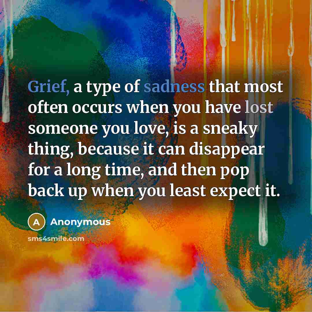 “Grief, a type of sadness that most often occurs when you have lost someone you love, is a sneaky thing, because it can disappear for a long time, and then pop back up when you least expect it.” quote by Anonymous
