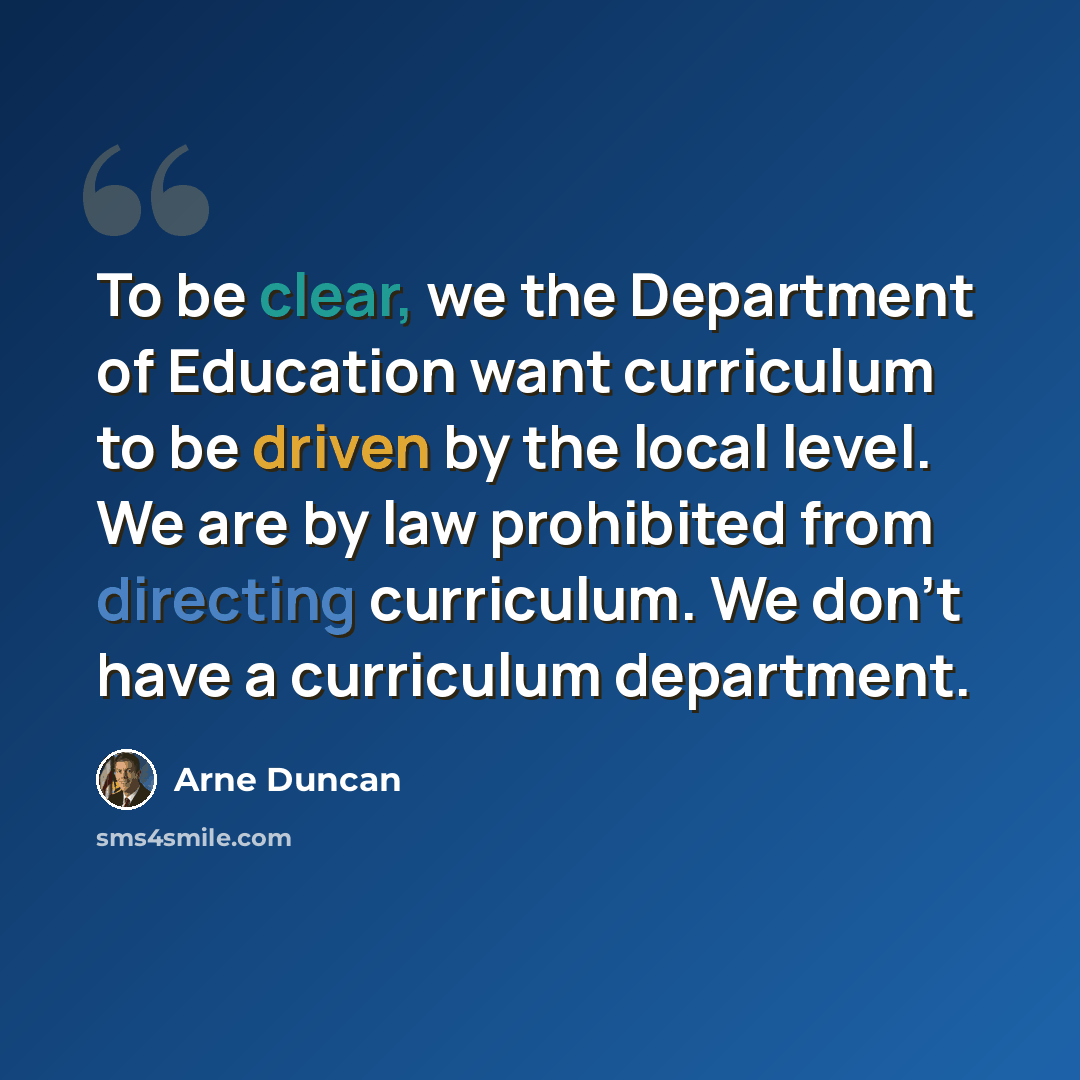 “To be clear, we the Department of Education want curriculum to be driven by the local level. We are by law prohibited from directing curriculum. We don't have a curriculum department.” quote by Arne Duncan