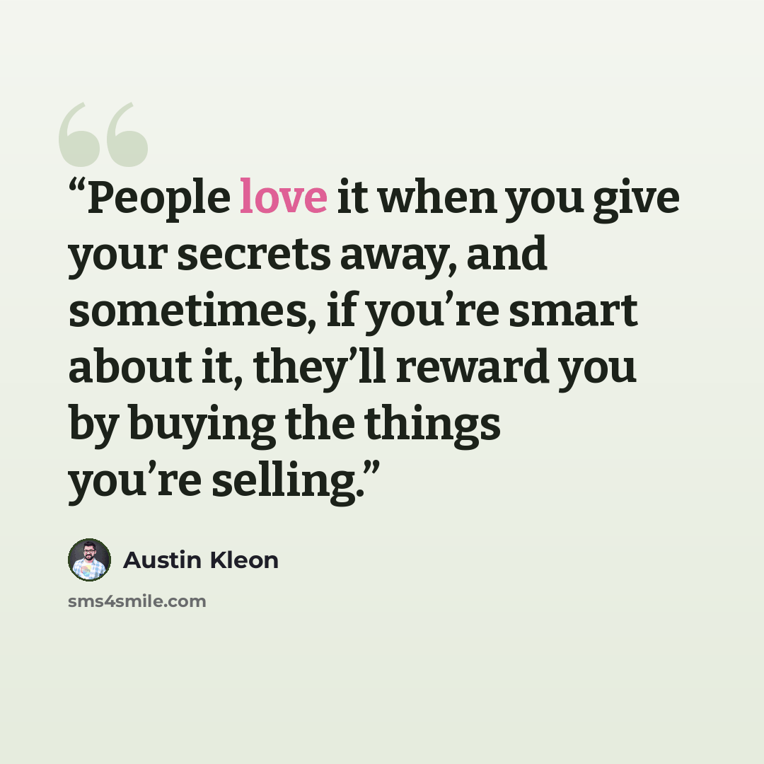 “People love it when you give your secrets away, and sometimes, if you’re smart about it, they’ll reward you by buying the things you’re selling.” quote by Austin Kleon