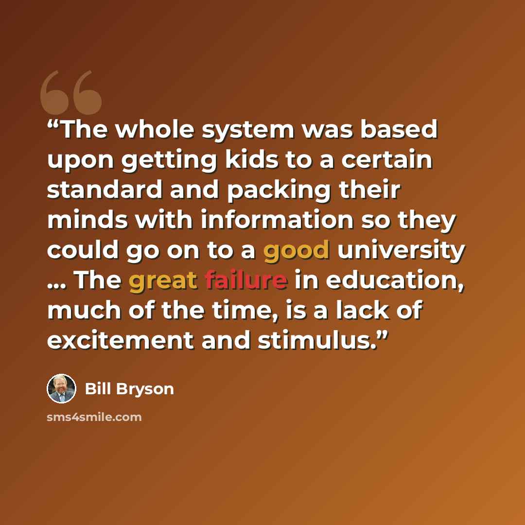 “The whole system was based upon getting kids to a certain standard and packing their minds with information so they could go on to a good university ... The great failure in education, much of the time, is a lack of excitement and stimulus.” quote by Bill Bryson